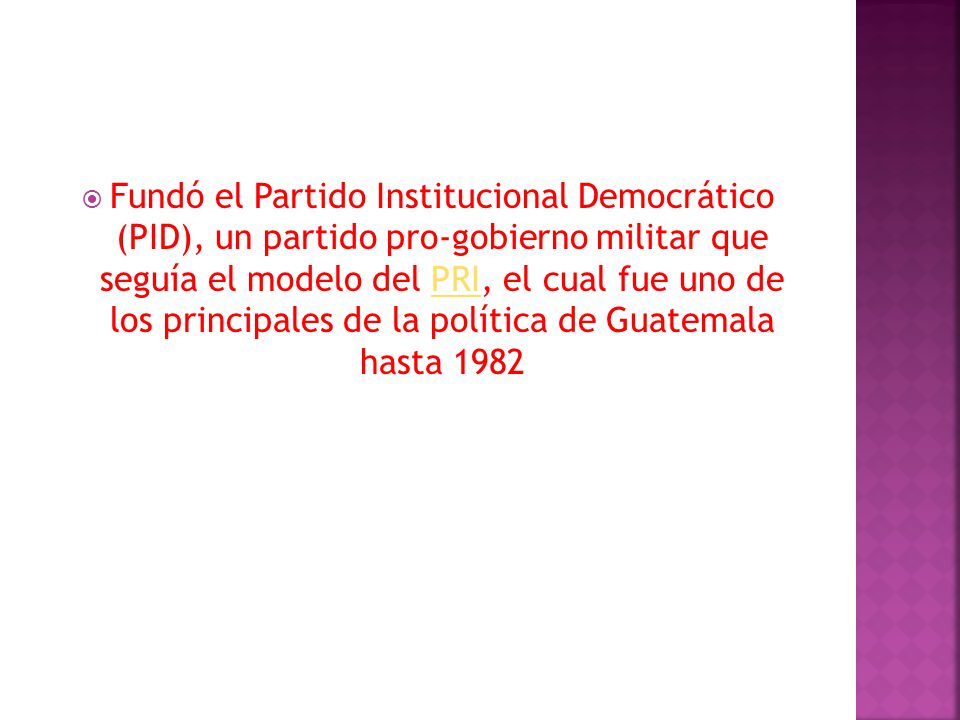 Fundó el Partido Institucional Democrático (PID), un partido pro-gobierno militar que seguía el modelo del PRI, el cual fue uno de los principales de la política de Guatemala hasta 1982