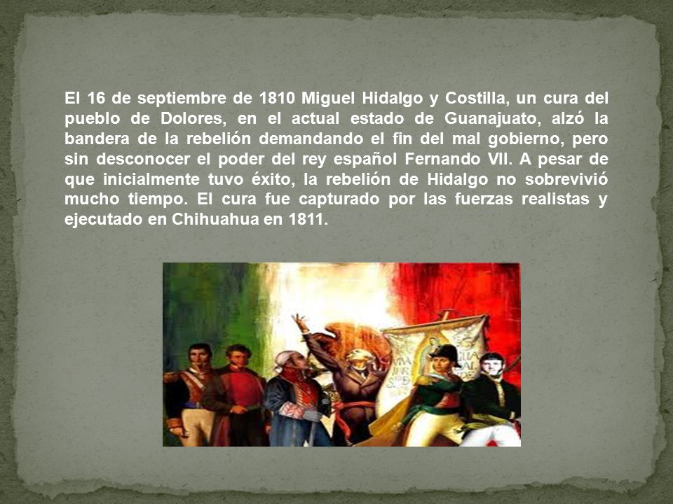 El 16 de septiembre de 1810 Miguel Hidalgo y Costilla, un cura del pueblo de Dolores, en el actual estado de Guanajuato, alzó la bandera de la rebelión demandando el fin del mal gobierno, pero sin desconocer el poder del rey español Fernando VII.