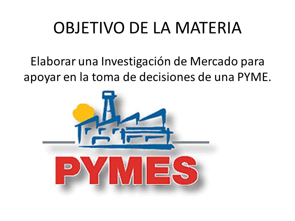 OBJETIVO DE LA MATERIA Elaborar una Investigación de Mercado para apoyar en la toma de decisiones de una PYME.