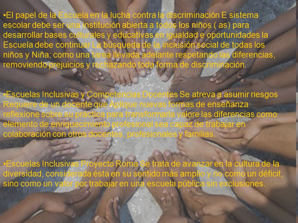 El papel de la Escuela en la lucha contra la discriminación E sistema escolar debe ser una institución abierta a todos los niños ( as) para desarrollar bases culturales y educativas en igualdad e oportunidades la Escuela debe continuar La búsqueda de la inclusión social de todas los niños y Niña; como una tarea llevada adelante respetando las diferencias, removiendo prejuicios y rechazando toda forma de discriminación.
