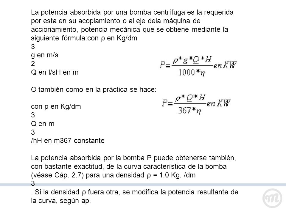 La potencia absorbida por una bomba centrífuga es la requerida por esta en su acoplamiento o al eje dela máquina de accionamiento, potencia mecánica que se obtiene mediante la siguiente fórmula:con ρ en Kg/dm