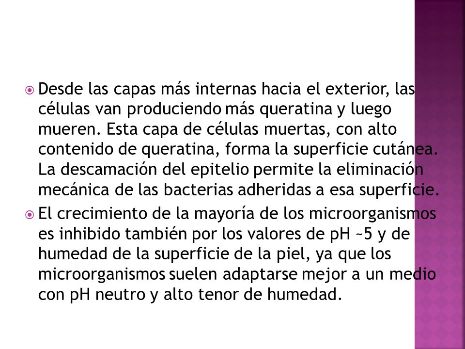 Desde las capas más internas hacia el exterior, las células van produciendo más queratina y luego mueren. Esta capa de células muertas, con alto contenido de queratina, forma la superficie cutánea. La descamación del epitelio permite la eliminación mecánica de las bacterias adheridas a esa superficie.
