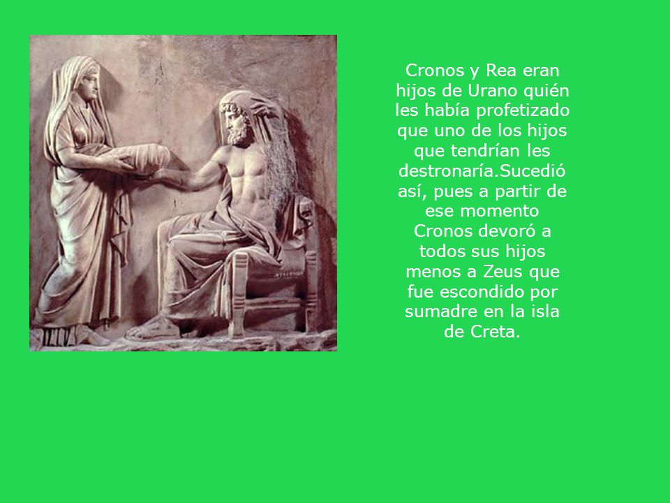 Cronos y Rea eran hijos de Urano quién les había profetizado que uno de los hijos que tendrían les destronaría.Sucedió así, pues a partir de ese momento Cronos devoró a todos sus hijos menos a Zeus que fue escondido por sumadre en la isla de Creta.