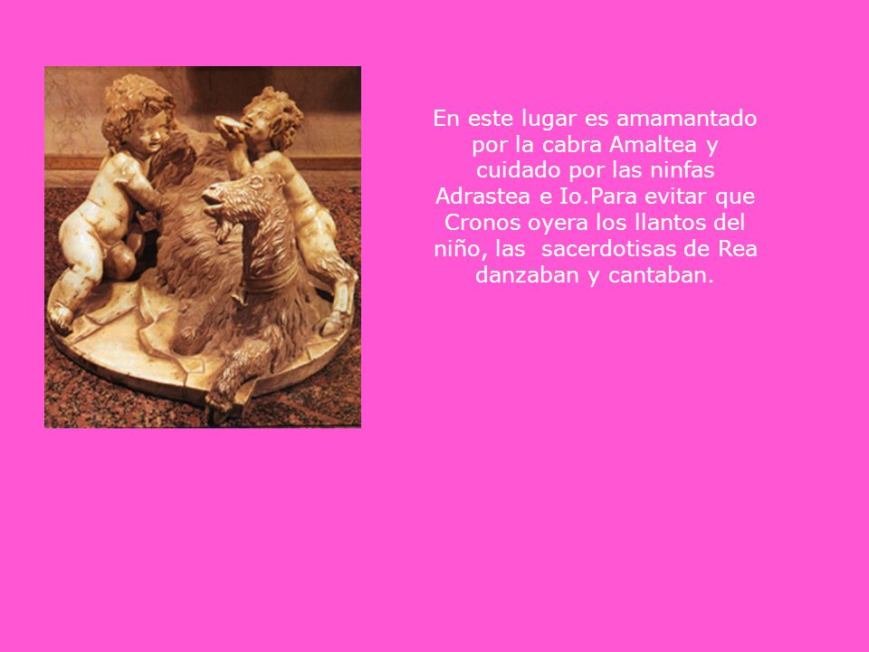 En este lugar es amamantado por la cabra Amaltea y cuidado por las ninfas Adrastea e Io.Para evitar que Cronos oyera los llantos del niño, las sacerdotisas de Rea danzaban y cantaban.