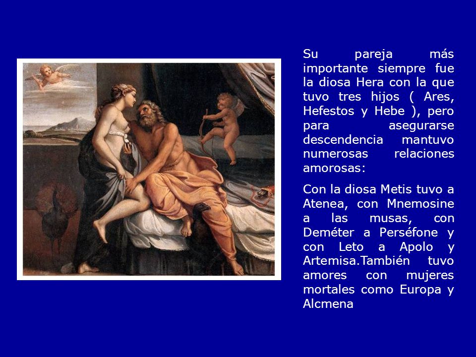 Su pareja más importante siempre fue la diosa Hera con la que tuvo tres hijos ( Ares, Hefestos y Hebe ), pero para asegurarse descendencia mantuvo numerosas relaciones amorosas: