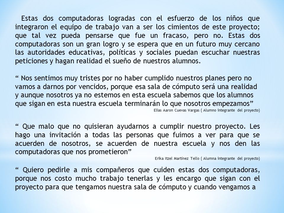 Estas dos computadoras logradas con el esfuerzo de los niños que integraron el equipo de trabajo van a ser los cimientos de este proyecto; que tal vez pueda pensarse que fue un fracaso, pero no. Estas dos computadoras son un gran logro y se espera que en un futuro muy cercano las autoridades educativas, políticas y sociales puedan escuchar nuestras peticiones y hagan realidad el sueño de nuestros alumnos.