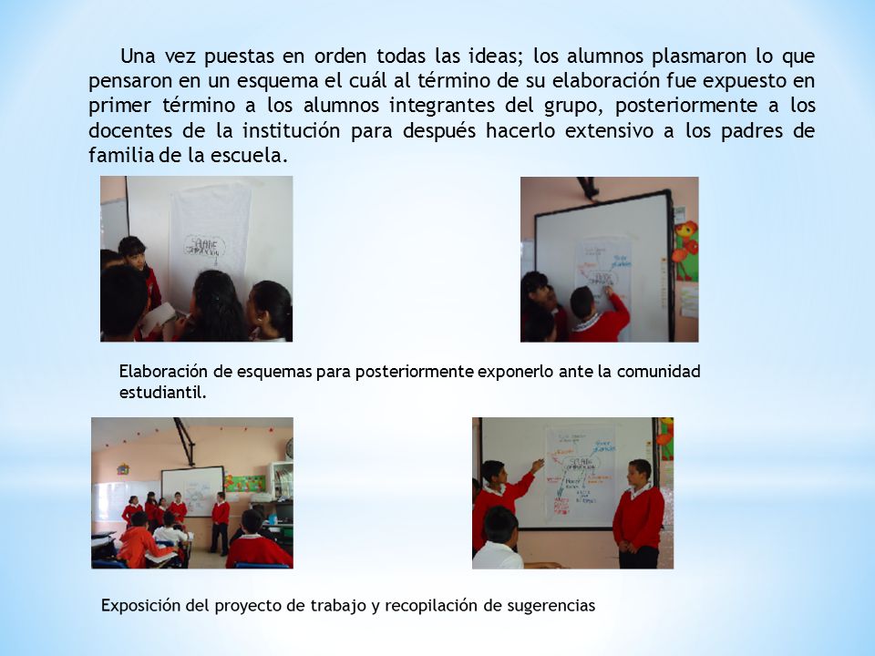 Una vez puestas en orden todas las ideas; los alumnos plasmaron lo que pensaron en un esquema el cuál al término de su elaboración fue expuesto en primer término a los alumnos integrantes del grupo, posteriormente a los docentes de la institución para después hacerlo extensivo a los padres de familia de la escuela.