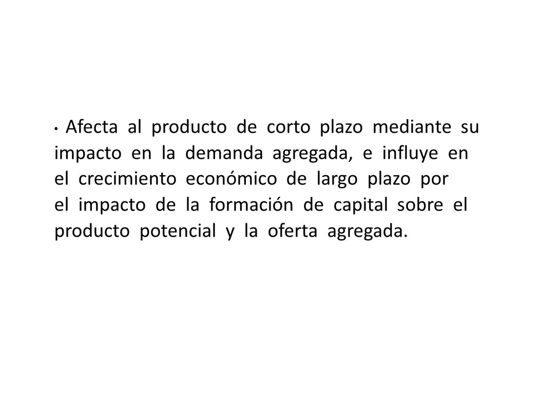 • Afecta al producto de corto plazo mediante su impacto en la demanda agregada, e influye en el crecimiento económico de largo plazo por el impacto de la formación de capital sobre el producto potencial y la oferta agregada.