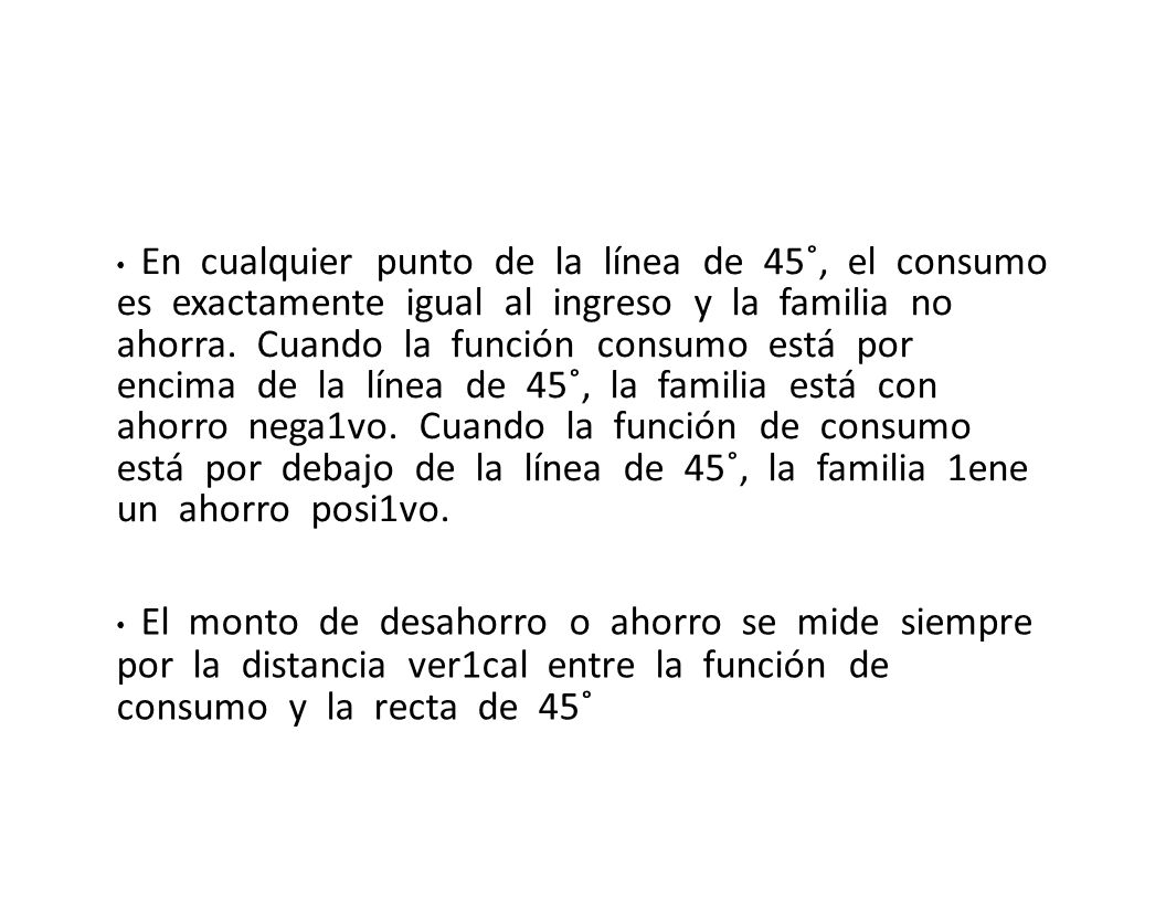 • En cualquier punto de la línea de 45˚, el consumo es exactamente igual al ingreso y la familia no ahorra. Cuando la función consumo está por encima de la línea de 45˚, la familia está con ahorro nega1vo. Cuando la función de consumo está por debajo de la línea de 45˚, la familia 1ene un ahorro posi1vo.