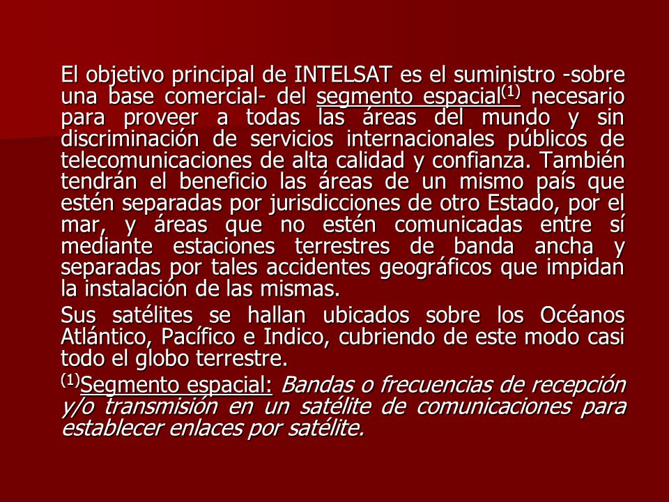 El objetivo principal de INTELSAT es el suministro -sobre una base comercial- del segmento espacial(1) necesario para proveer a todas las áreas del mundo y sin discriminación de servicios internacionales públicos de telecomunicaciones de alta calidad y confianza. También tendrán el beneficio las áreas de un mismo país que estén separadas por jurisdicciones de otro Estado, por el mar, y áreas que no estén comunicadas entre sí mediante estaciones terrestres de banda ancha y separadas por tales accidentes geográficos que impidan la instalación de las mismas.