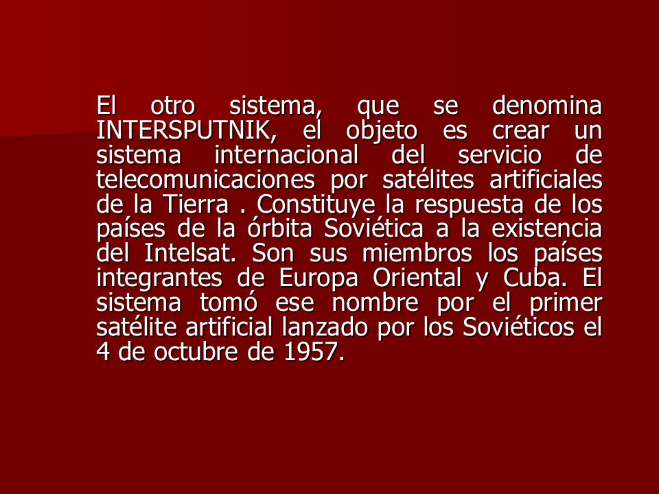 El otro sistema, que se denomina INTERSPUTNIK, el objeto es crear un sistema internacional del servicio de telecomunicaciones por satélites artificiales de la Tierra .