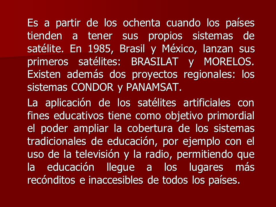 Es a partir de los ochenta cuando los países tienden a tener sus propios sistemas de satélite. En 1985, Brasil y México, lanzan sus primeros satélites: BRASILAT y MORELOS. Existen además dos proyectos regionales: los sistemas CONDOR y PANAMSAT.