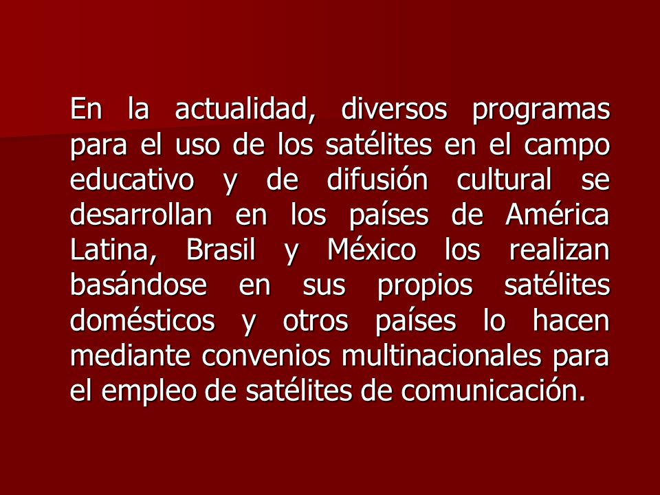 En la actualidad, diversos programas para el uso de los satélites en el campo educativo y de difusión cultural se desarrollan en los países de América Latina, Brasil y México los realizan basándose en sus propios satélites domésticos y otros países lo hacen mediante convenios multinacionales para el empleo de satélites de comunicación.