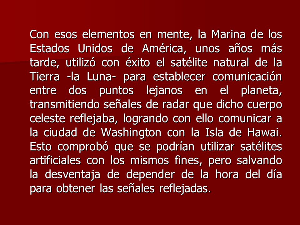 Con esos elementos en mente, la Marina de los Estados Unidos de América, unos años más tarde, utilizó con éxito el satélite natural de la Tierra -la Luna- para establecer comunicación entre dos puntos lejanos en el planeta, transmitiendo señales de radar que dicho cuerpo celeste reflejaba, logrando con ello comunicar a la ciudad de Washington con la Isla de Hawai.