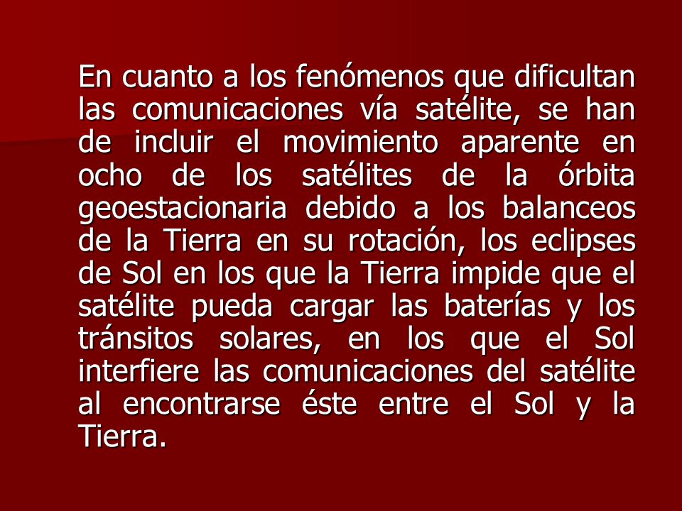 En cuanto a los fenómenos que dificultan las comunicaciones vía satélite, se han de incluir el movimiento aparente en ocho de los satélites de la órbita geoestacionaria debido a los balanceos de la Tierra en su rotación, los eclipses de Sol en los que la Tierra impide que el satélite pueda cargar las baterías y los tránsitos solares, en los que el Sol interfiere las comunicaciones del satélite al encontrarse éste entre el Sol y la Tierra.