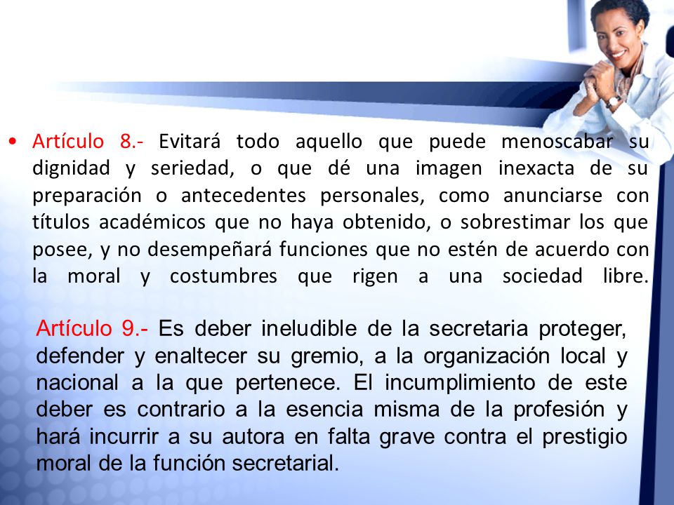 Artículo 8.- Evitará todo aquello que puede menoscabar su dignidad y seriedad, o que dé una imagen inexacta de su preparación o antecedentes personales, como anunciarse con títulos académicos que no haya obtenido, o sobrestimar los que posee, y no desempeñará funciones que no estén de acuerdo con la moral y costumbres que rigen a una sociedad libre.