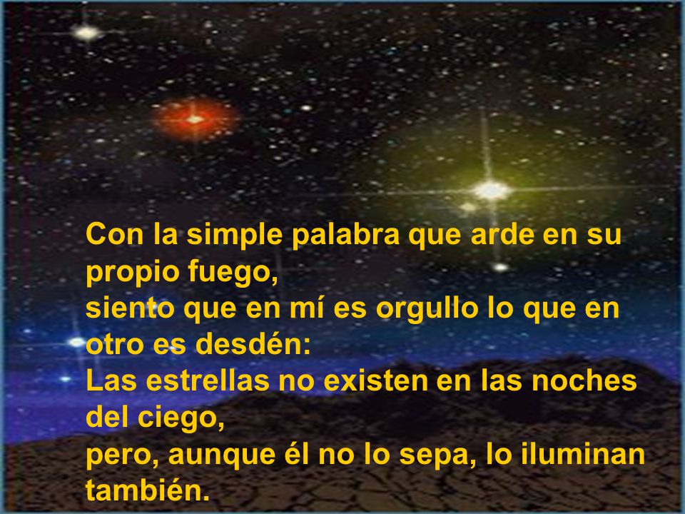 Con la simple palabra que arde en su propio fuego, siento que en mí es orgullo lo que en otro es desdén: Las estrellas no existen en las noches del ciego, pero, aunque él no lo sepa, lo iluminan también.