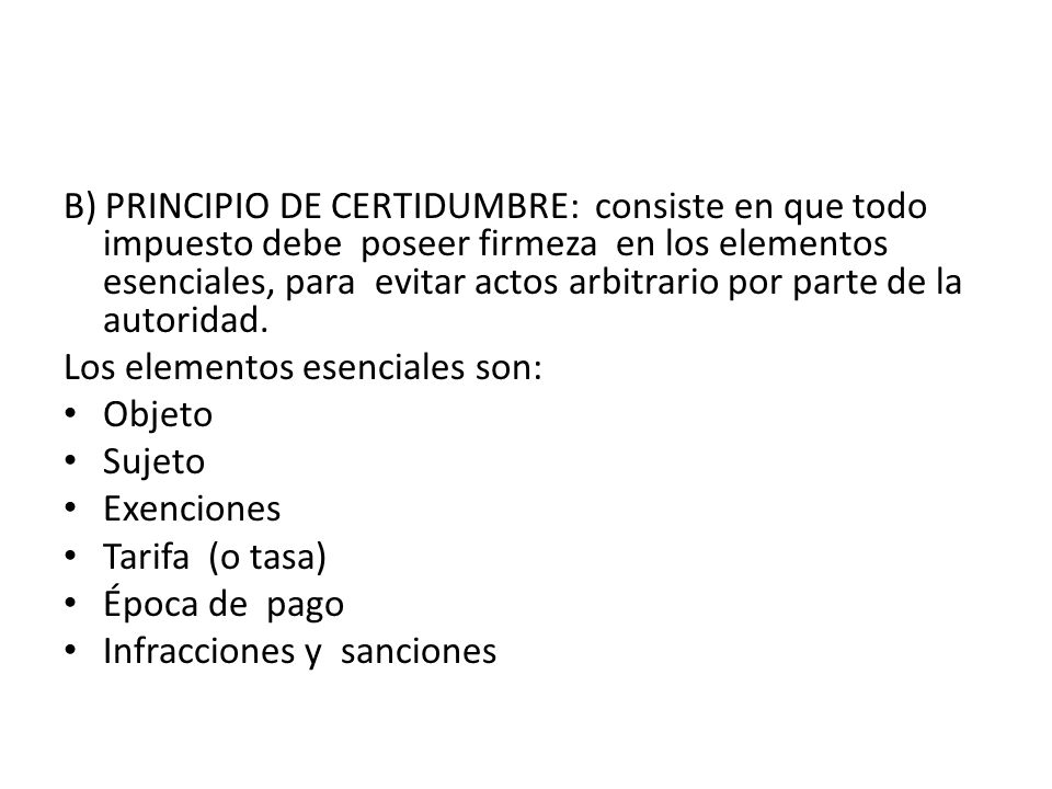 B) PRINCIPIO DE CERTIDUMBRE: consiste en que todo impuesto debe poseer firmeza en los elementos esenciales, para evitar actos arbitrario por parte de la autoridad.