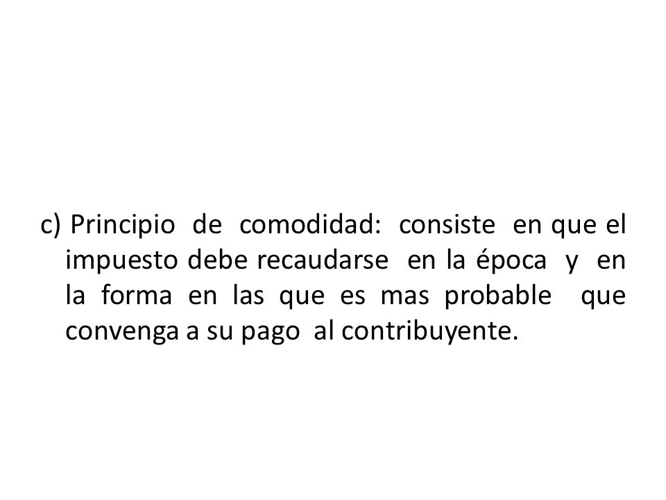 c) Principio de comodidad: consiste en que el impuesto debe recaudarse en la época y en la forma en las que es mas probable que convenga a su pago al contribuyente.