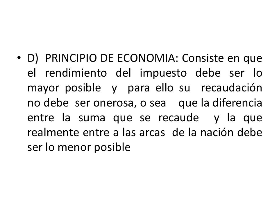 D) PRINCIPIO DE ECONOMIA: Consiste en que el rendimiento del impuesto debe ser lo mayor posible y para ello su recaudación no debe ser onerosa, o sea que la diferencia entre la suma que se recaude y la que realmente entre a las arcas de la nación debe ser lo menor posible