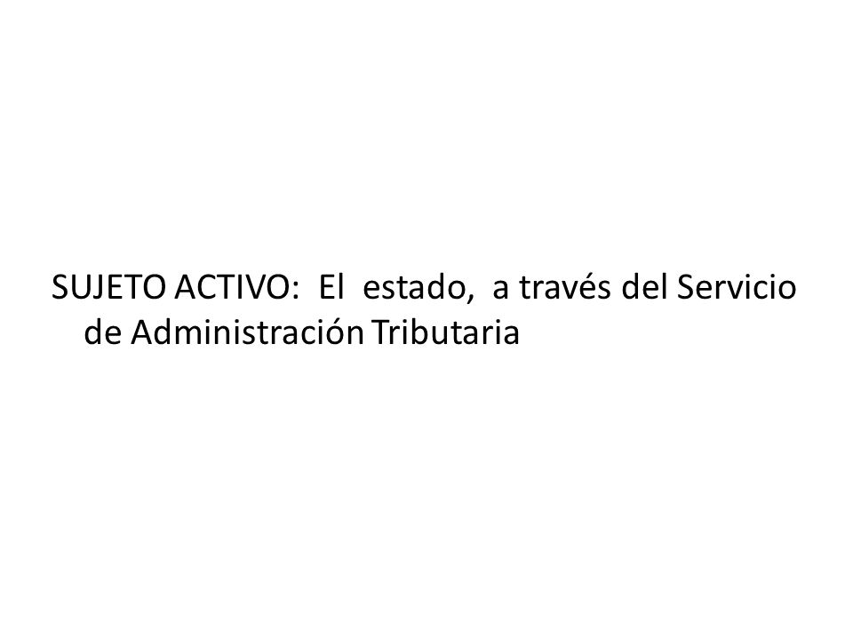 SUJETO ACTIVO: El estado, a través del Servicio de Administración Tributaria