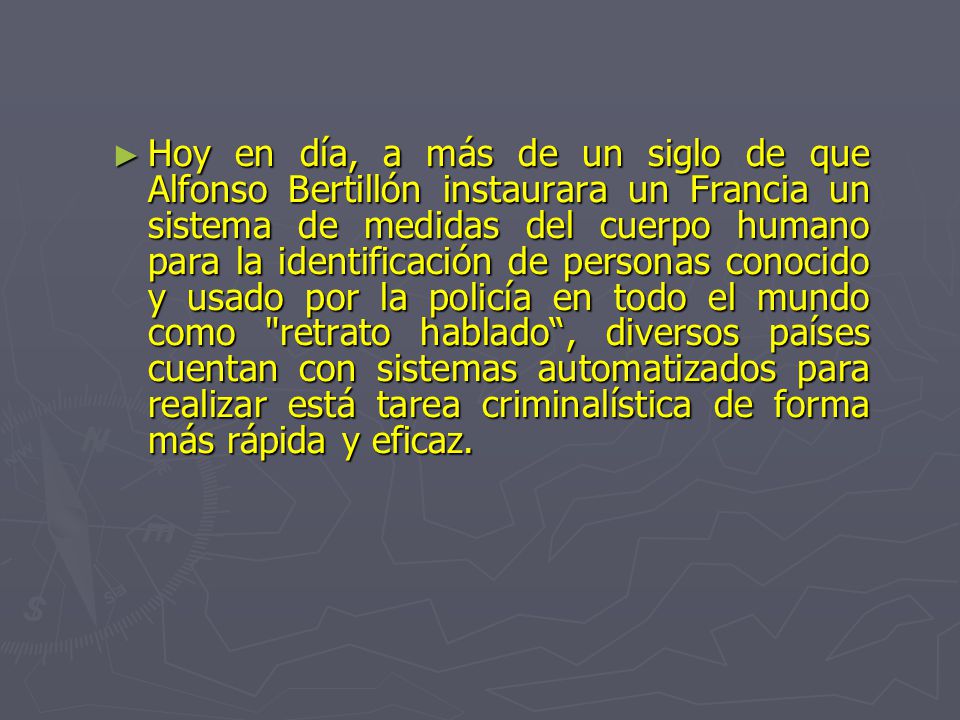 Hoy en día, a más de un siglo de que Alfonso Bertillón instaurara un Francia un sistema de medidas del cuerpo humano para la identificación de personas conocido y usado por la policía en todo el mundo como retrato hablado , diversos países cuentan con sistemas automatizados para realizar está tarea criminalística de forma más rápida y eficaz.