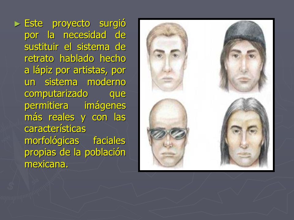 Este proyecto surgió por la necesidad de sustituir el sistema de retrato hablado hecho a lápiz por artistas, por un sistema moderno computarizado que permitiera imágenes más reales y con las características morfológicas faciales propias de la población mexicana.