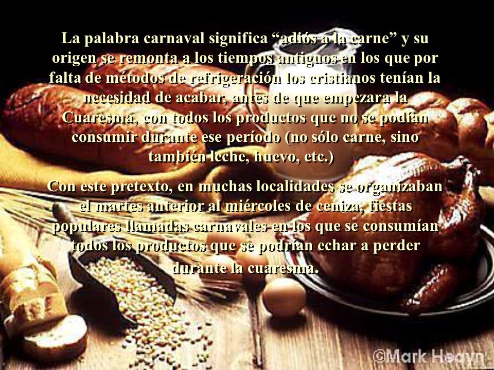 La palabra carnaval significa adiós a la carne y su origen se remonta a los tiempos antiguos en los que por falta de métodos de refrigeración los cristianos tenían la necesidad de acabar, antes de que empezara la Cuaresma, con todos los productos que no se podían consumir durante ese período (no sólo carne, sino también leche, huevo, etc.)