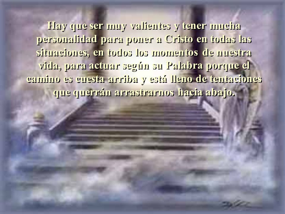 Hay que ser muy valientes y tener mucha personalidad para poner a Cristo en todas las situaciones, en todos los momentos de nuestra vida, para actuar según su Palabra porque el camino es cuesta arriba y está lleno de tentaciones que querrán arrastrarnos hacia abajo.