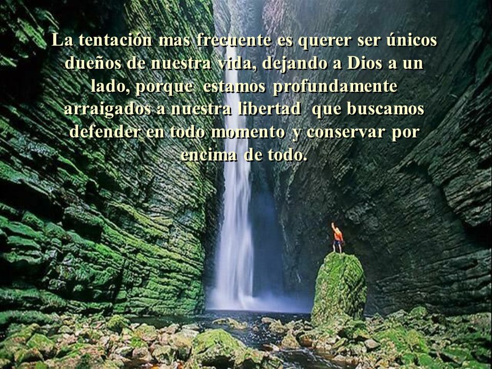 La tentación mas frecuente es querer ser únicos dueños de nuestra vida, dejando a Dios a un lado, porque estamos profundamente arraigados a nuestra libertad que buscamos defender en todo momento y conservar por encima de todo.