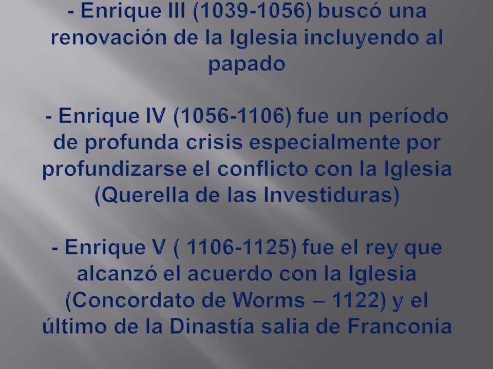 - Enrique III ( ) buscó una renovación de la Iglesia incluyendo al papado - Enrique IV ( ) fue un período de profunda crisis especialmente por profundizarse el conflicto con la Iglesia (Querella de las Investiduras) - Enrique V ( ) fue el rey que alcanzó el acuerdo con la Iglesia (Concordato de Worms – 1122) y el último de la Dinastía salia de Franconia