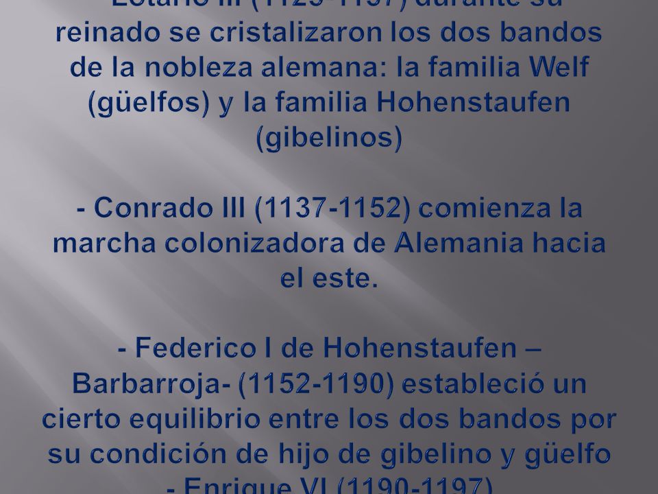 - Lotario III ( ) durante su reinado se cristalizaron los dos bandos de la nobleza alemana: la familia Welf (güelfos) y la familia Hohenstaufen (gibelinos) - Conrado III ( ) comienza la marcha colonizadora de Alemania hacia el este.