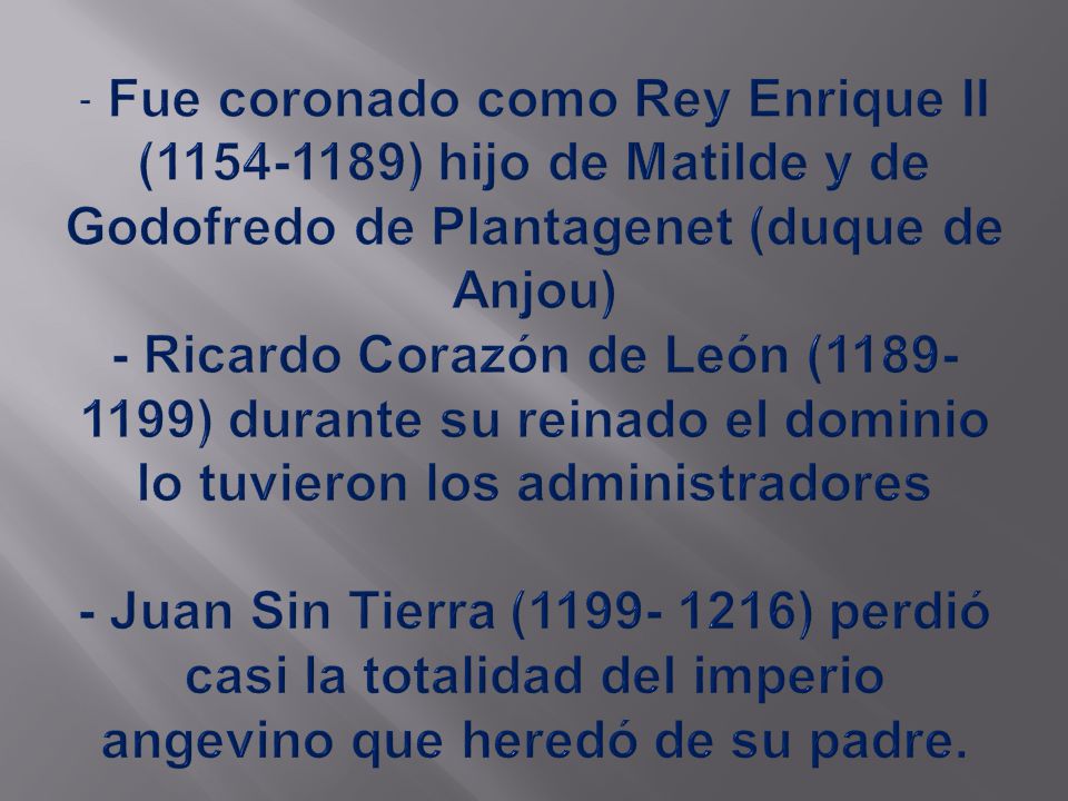 - Fue coronado como Rey Enrique II ( ) hijo de Matilde y de Godofredo de Plantagenet (duque de Anjou) - Ricardo Corazón de León ( ) durante su reinado el dominio lo tuvieron los administradores - Juan Sin Tierra ( ) perdió casi la totalidad del imperio angevino que heredó de su padre.