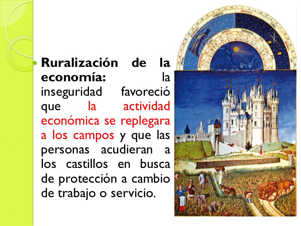 Ruralización de la economía: la inseguridad favoreció que la actividad económica se replegara a los campos y que las personas acudieran a los castillos en busca de protección a cambio de trabajo o servicio.