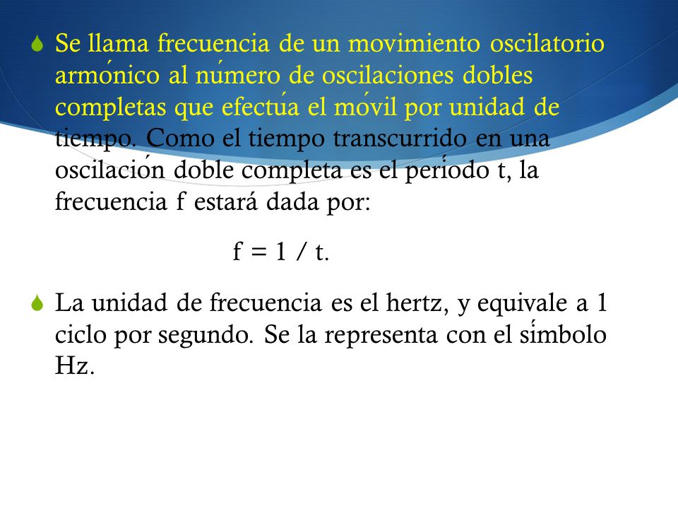 Se llama frecuencia de un movimiento oscilatorio armónico al número de oscilaciones dobles completas que efectúa el móvil por unidad de tiempo. Como el tiempo transcurrido en una oscilación doble completa es el período t, la frecuencia f estará dada por: