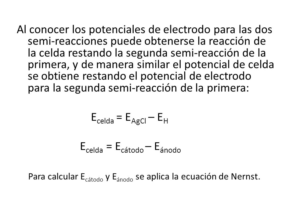 Al conocer los potenciales de electrodo para las dos semi-reacciones puede obtenerse la reacción de la celda restando la segunda semi-reacción de la primera, y de manera similar el potencial de celda se obtiene restando el potencial de electrodo para la segunda semi-reacción de la primera: Ecelda = EAgCl – EH Ecelda = Ecátodo – Eánodo