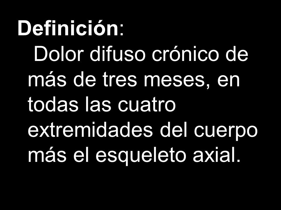 Definición: Dolor difuso crónico de más de tres meses, en todas las cuatro extremidades del cuerpo más el esqueleto axial.