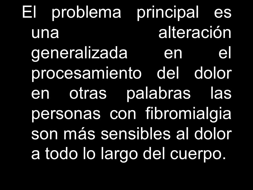 El problema principal es una alteración generalizada en el procesamiento del dolor en otras palabras las personas con fibromialgia son más sensibles al dolor a todo lo largo del cuerpo.