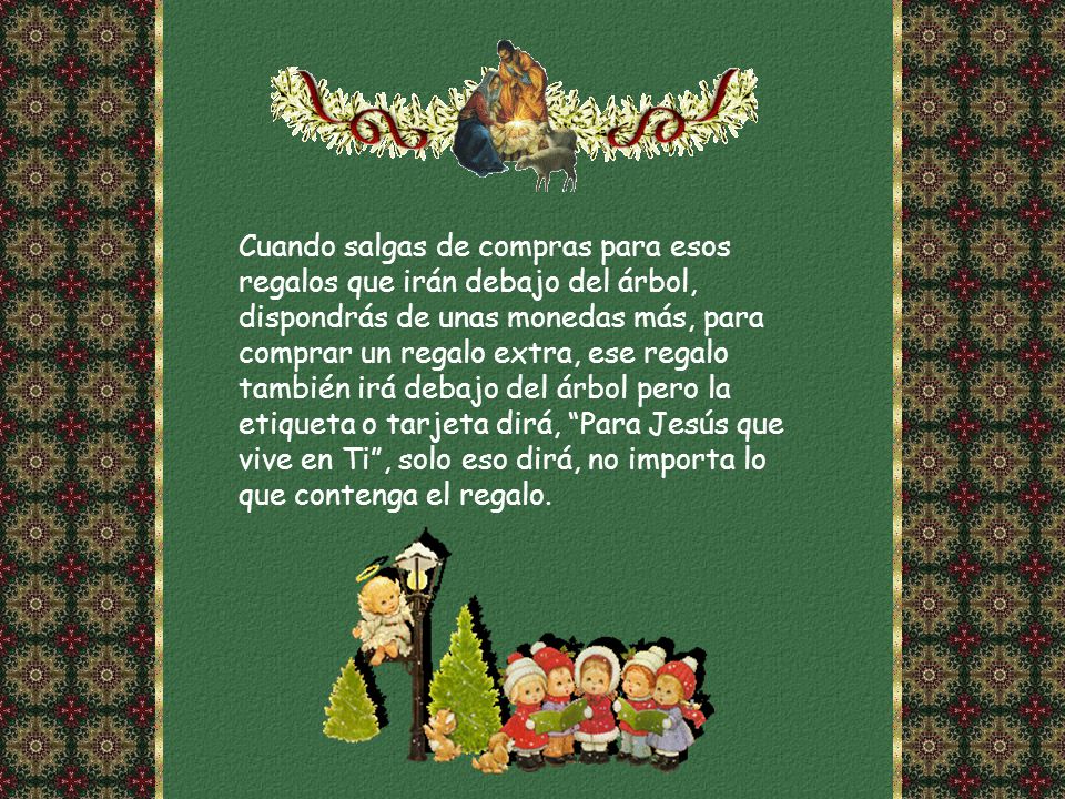 Cuando salgas de compras para esos regalos que irán debajo del árbol, dispondrás de unas monedas más, para comprar un regalo extra, ese regalo también irá debajo del árbol pero la etiqueta o tarjeta dirá, Para Jesús que vive en Ti , solo eso dirá, no importa lo que contenga el regalo.