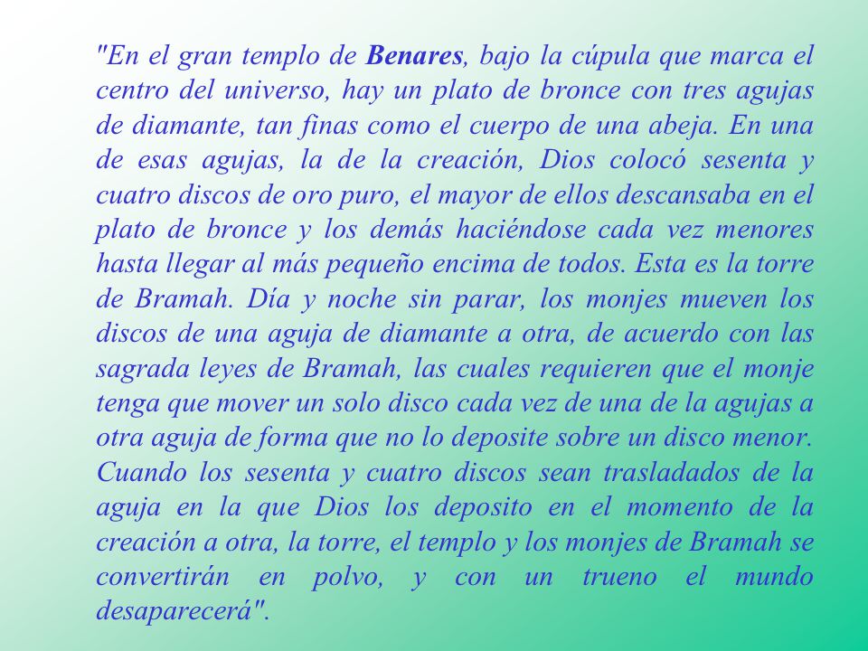 En el gran templo de Benares, bajo la cúpula que marca el centro del universo, hay un plato de bronce con tres agujas de diamante, tan finas como el cuerpo de una abeja.