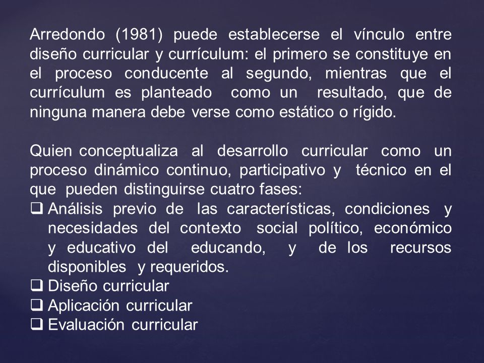 Arredondo (1981) puede establecerse el vínculo entre diseño curricular y currículum: el primero se constituye en el proceso conducente al segundo, mientras que el currículum es planteado como un resultado, que de ninguna manera debe verse como estático o rígido.