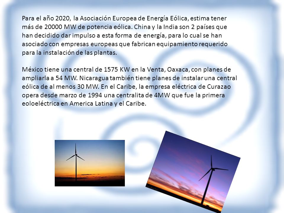 Para el año 2020, la Asociación Europea de Energía Eólica, estima tener más de MW de potencia eólica. China y la India son 2 países que han decidido dar impulso a esta forma de energía, para lo cual se han asociado con empresas europeas que fabrican equipamiento requerido para la instalación de las plantas.