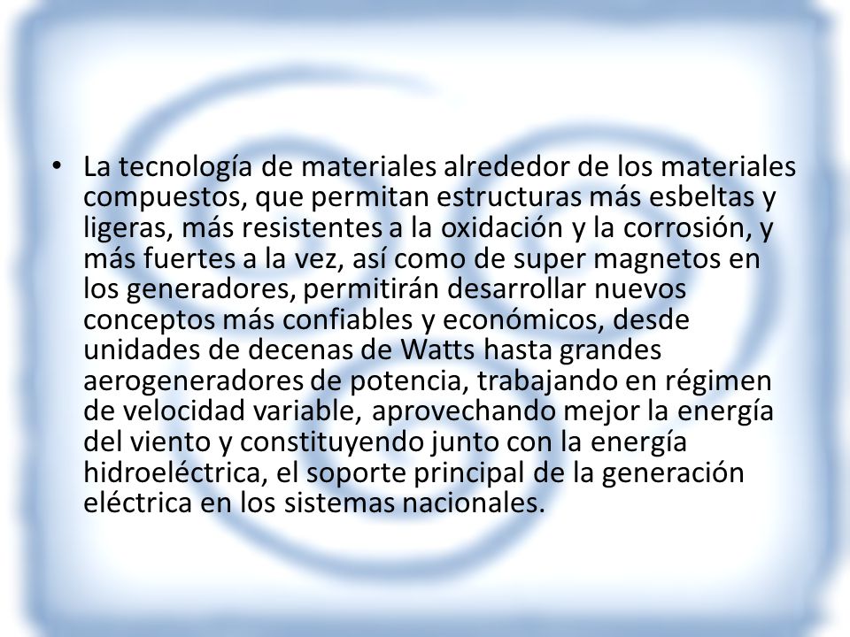 La tecnología de materiales alrededor de los materiales compuestos, que permitan estructuras más esbeltas y ligeras, más resistentes a la oxidación y la corrosión, y más fuertes a la vez, así como de super magnetos en los generadores, permitirán desarrollar nuevos conceptos más confiables y económicos, desde unidades de decenas de Watts hasta grandes aerogeneradores de potencia, trabajando en régimen de velocidad variable, aprovechando mejor la energía del viento y constituyendo junto con la energía hidroeléctrica, el soporte principal de la generación eléctrica en los sistemas nacionales.