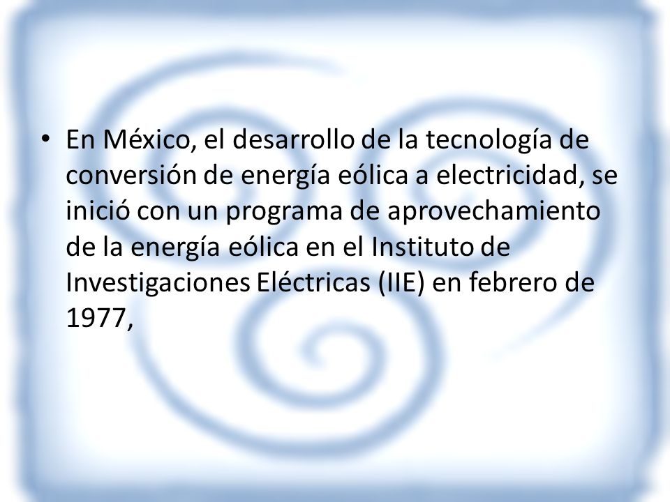 En México, el desarrollo de la tecnología de conversión de energía eólica a electricidad, se inició con un programa de aprovechamiento de la energía eólica en el Instituto de Investigaciones Eléctricas (IIE) en febrero de 1977,