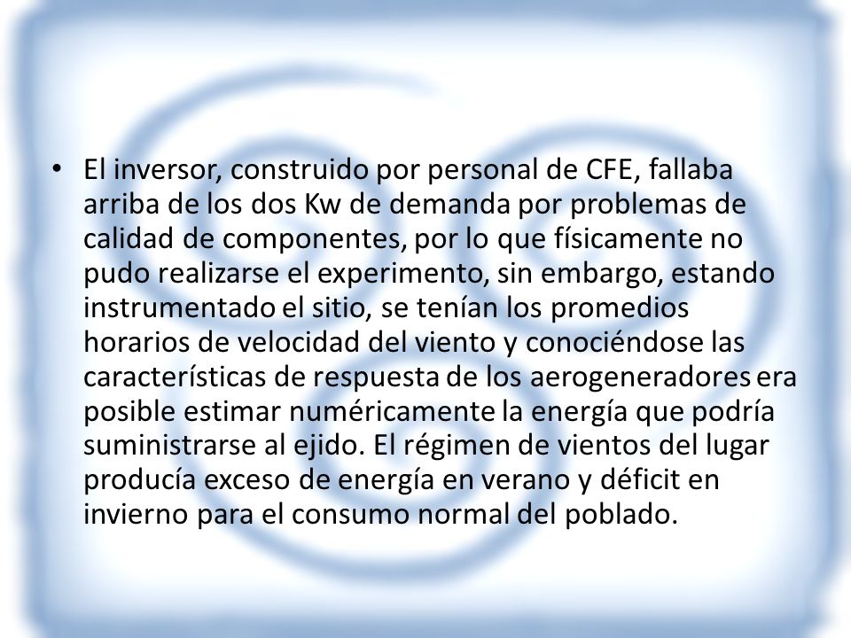 El inversor, construido por personal de CFE, fallaba arriba de los dos Kw de demanda por problemas de calidad de componentes, por lo que físicamente no pudo realizarse el experimento, sin embargo, estando instrumentado el sitio, se tenían los promedios horarios de velocidad del viento y conociéndose las características de respuesta de los aerogeneradores era posible estimar numéricamente la energía que podría suministrarse al ejido.
