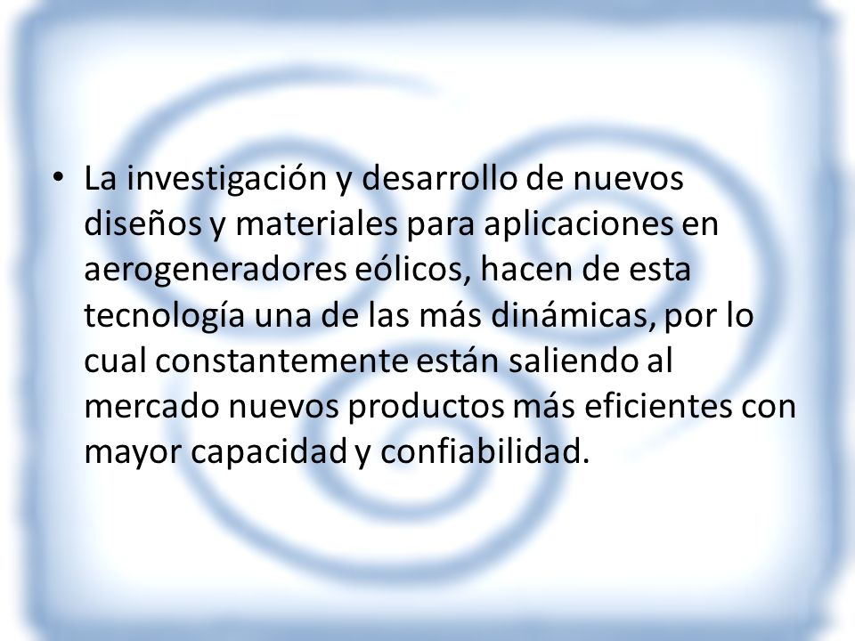 La investigación y desarrollo de nuevos diseños y materiales para aplicaciones en aerogeneradores eólicos, hacen de esta tecnología una de las más dinámicas, por lo cual constantemente están saliendo al mercado nuevos productos más eficientes con mayor capacidad y confiabilidad.