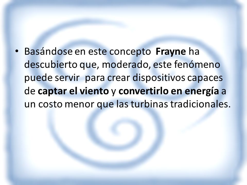 Basándose en este concepto Frayne ha descubierto que, moderado, este fenómeno puede servir para crear dispositivos capaces de captar el viento y convertirlo en energía a un costo menor que las turbinas tradicionales.