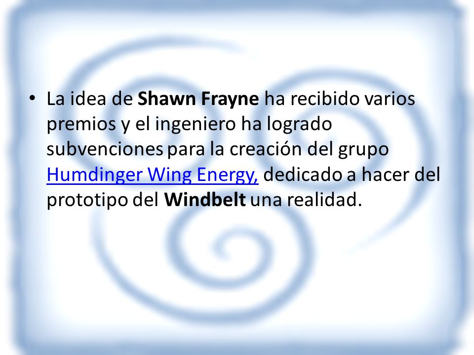 La idea de Shawn Frayne ha recibido varios premios y el ingeniero ha logrado subvenciones para la creación del grupo Humdinger Wing Energy, dedicado a hacer del prototipo del Windbelt una realidad.