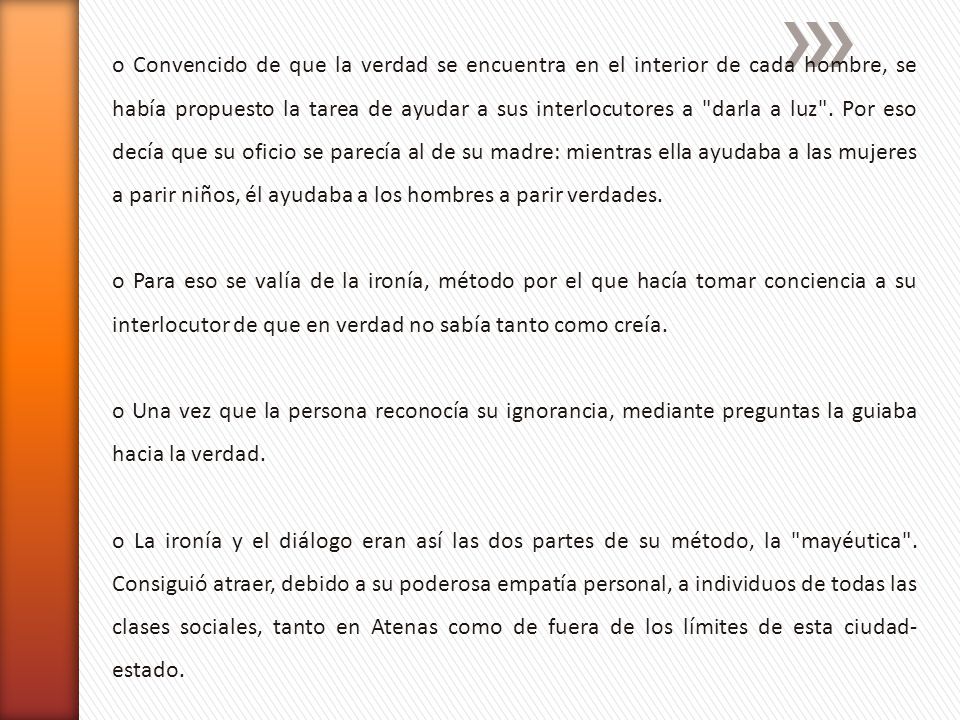 o Convencido de que la verdad se encuentra en el interior de cada hombre, se había propuesto la tarea de ayudar a sus interlocutores a darla a luz . Por eso decía que su oficio se parecía al de su madre: mientras ella ayudaba a las mujeres a parir niños, él ayudaba a los hombres a parir verdades.