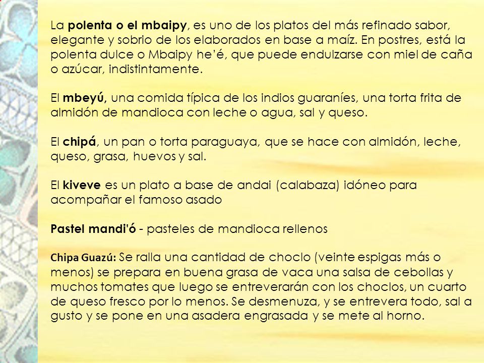 La polenta o el mbaipy, es uno de los platos del más refinado sabor, elegante y sobrio de los elaborados en base a maíz. En postres, está la polenta dulce o Mbaipy he’é, que puede endulzarse con miel de caña o azúcar, indistintamente. El mbeyú, una comida típica de los indios guaraníes, una torta frita de almidón de mandioca con leche o agua, sal y queso. El chipá, un pan o torta paraguaya, que se hace con almidón, leche, queso, grasa, huevos y sal. El kiveve es un plato a base de andai (calabaza) idóneo para acompañar el famoso asado